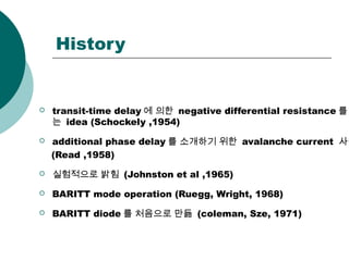 History
 transit-time delay 에 의한 negative differential resistance 를
는 idea (Schockely ,1954)
 additional phase delay 를 소개하기 위한 avalanche current 사용
(Read ,1958)
 실험적으로 밝힘 (Johnston et al ,1965)
 BARITT mode operation (Ruegg, Wright, 1968)
 BARITT diode 를 처음으로 만듦 (coleman, Sze, 1971)
 