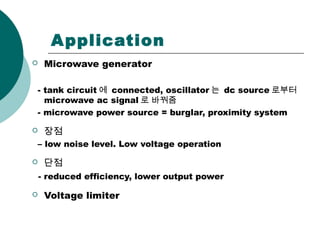 Application
 Microwave generator
- tank circuit 에 connected, oscillator 는 dc source 로부터
microwave ac signal 로 바꿔줌
- microwave power source = burglar, proximity system
 장점
– low noise level. Low voltage operation
 단점
- reduced efficiency, lower output power
 Voltage limiter
 