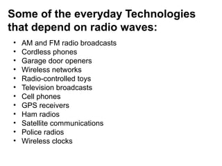 Some of the everyday Technologies
that depend on radio waves:
• AM and FM radio broadcasts
• Cordless phones
• Garage door openers
• Wireless networks
• Radio-controlled toys
• Television broadcasts
• Cell phones
• GPS receivers
• Ham radios
• Satellite communications
• Police radios
• Wireless clocks
 