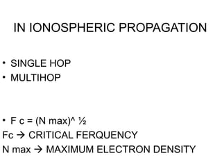 IN IONOSPHERIC PROPAGATION
• SINGLE HOP
• MULTIHOP
• F c = (N max)^ ½
Fc  CRITICAL FERQUENCY
N max  MAXIMUM ELECTRON DENSITY
 