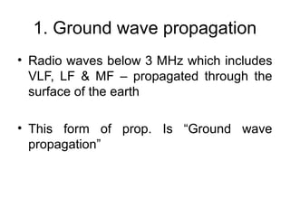 1. Ground wave propagation
• Radio waves below 3 MHz which includes
VLF, LF & MF – propagated through the
surface of the earth
• This form of prop. Is “Ground wave
propagation”
 