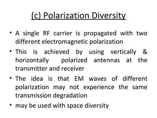 (c) Polarization Diversity
• A single RF carrier is propagated with two
different electromagnetic polarization
• This is achieved by using vertically &
horizontally polarized antennas at the
transmitter and receiver
• The idea is that EM waves of different
polarization may not experience the same
transmission degradation
• may be used with space diversity
 