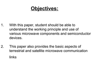 1. With this paper, student should be able to
understand the working principle and use of
various microwave components and semiconductor
devices.
This paper also provides the basic aspects of
terrestrial and satellite microwave communication
links
Objectives:
2.
 