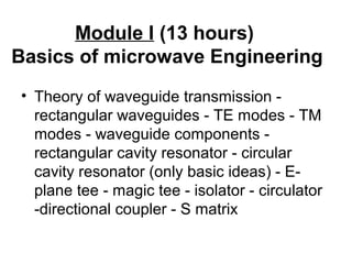 Module I (13 hours)
Basics of microwave Engineering
• Theory of waveguide transmission -
rectangular waveguides - TE modes - TM
modes - waveguide components -
rectangular cavity resonator - circular
cavity resonator (only basic ideas) - E-
plane tee - magic tee - isolator - circulator
-directional coupler - S matrix
 