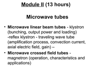 Module II (13 hours)
Microwave tubes
• Microwave linear beam tubes - klystron
(bunching, output power and loading)
-reflex klystron - traveling wave tube
(amplification process, convection current,
axial electric field, gain) –
• Microwave crossed field tubes -
magnetron (operation, characteristics and
applications)
 