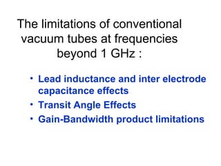 The limitations of conventional
vacuum tubes at frequencies
beyond 1 GHz :
• Lead inductance and inter electrode
capacitance effects
• Transit Angle Effects
• Gain-Bandwidth product limitations
 