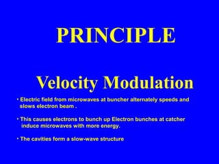 Velocity Modulation
PRINCIPLE
• Electric field from microwaves at buncher alternately speeds and
slows electron beam .
• This causes electrons to bunch up Electron bunches at catcher
induce microwaves with more energy.
• The cavities form a slow-wave structure
 