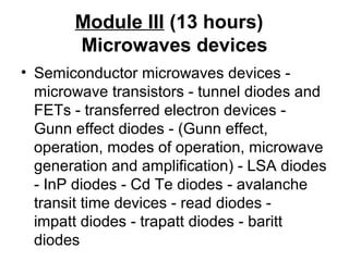 Module III (13 hours)
Microwaves devices
• Semiconductor microwaves devices -
microwave transistors - tunnel diodes and
FETs - transferred electron devices -
Gunn effect diodes - (Gunn effect,
operation, modes of operation, microwave
generation and amplification) - LSA diodes
- InP diodes - Cd Te diodes - avalanche
transit time devices - read diodes -
impatt diodes - trapatt diodes - baritt
diodes
 