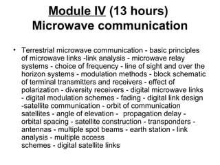 Module IV (13 hours)
Microwave communication
• Terrestrial microwave communication - basic principles
of microwave links -link analysis - microwave relay
systems - choice of frequency - line of sight and over the
horizon systems - modulation methods - block schematic
of terminal transmitters and receivers - effect of
polarization - diversity receivers - digital microwave links
- digital modulation schemes - fading - digital link design
-satellite communication - orbit of communication
satellites - angle of elevation - propagation delay -
orbital spacing - satellite construction - transponders -
antennas - multiple spot beams - earth station - link
analysis - multiple access
schemes - digital satellite links
 