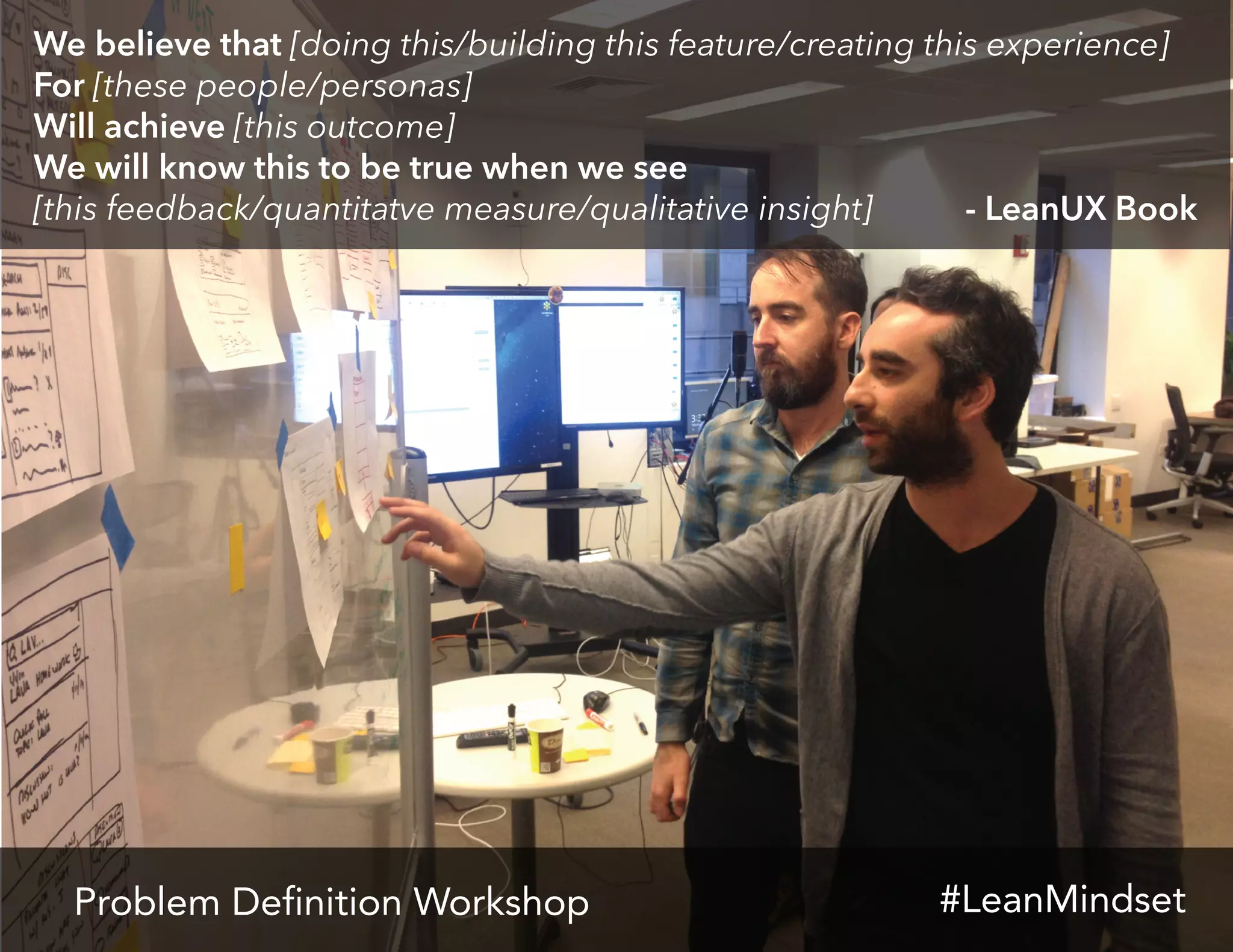 Problem Definition Workshop
We believe that [doing this/building this feature/creating this experience]
For [these people/personas]
Will achieve [this outcome]
We will know this to be true when we see
[this feedback/quantitatve measure/qualitative insight] - LeanUX Book
#LeanMindset
 
