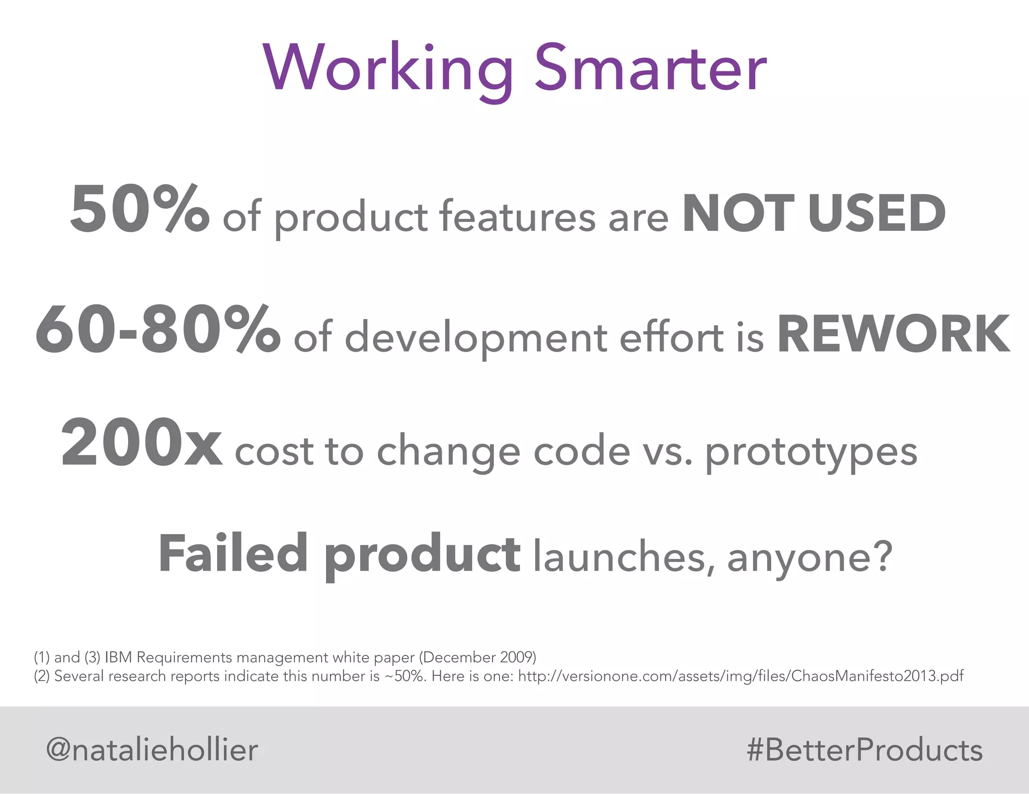 Working Smarter
Failed product launches, anyone?
60-80% of development effort is REWORK
50% of product features are NOT USED
@nataliehollier #BetterProducts
(1) and (3) IBM Requirements management white paper (December 2009)
(2) Several research reports indicate this number is ~50%. Here is one: http://versionone.com/assets/img/files/ChaosManifesto2013.pdf
200x cost to change code vs. prototypes
 