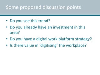 Some proposed discussion points 
• Do you see this trend? 
• Do you already have an investment in this 
area? 
• Do you have a digital work platform strategy? 
• Is there value in ‘digitising’ the workplace? 
 