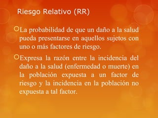 Riesgo Relativo (RR)
La probabilidad de que un daño a la salud
pueda presentarse en aquellos sujetos con
uno o más factores de riesgo.
Expresa la razón entre la incidencia del
daño a la salud (enfermedad o muerte) en
la población expuesta a un factor de
riesgo y la incidencia en la población no
expuesta a tal factor.
 