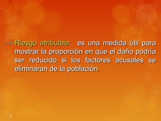 3
→ Riesgo atribuibleRiesgo atribuible: es una medida útil para: es una medida útil para
mostrar la proporción en que el daño podríamostrar la proporción en que el daño podría
ser reducido si los factores acusales seser reducido si los factores acusales se
eliminaran de la poblacióneliminaran de la población..
 