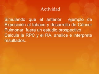 Actividad
Simulando que el anterior ejemplo de
Exposición al tabaco y desarrollo de Cáncer
Pulmonar fuera un estudio prospectivo
Calcula la RPC y el RA, analice e interprete
resultados.
 