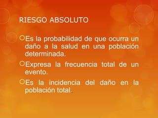 RIESGO ABSOLUTO
Es la probabilidad de que ocurra un
daño a la salud en una población
determinada.
Expresa la frecuencia total de un
evento.
Es la incidencia del daño en la
población total..
 