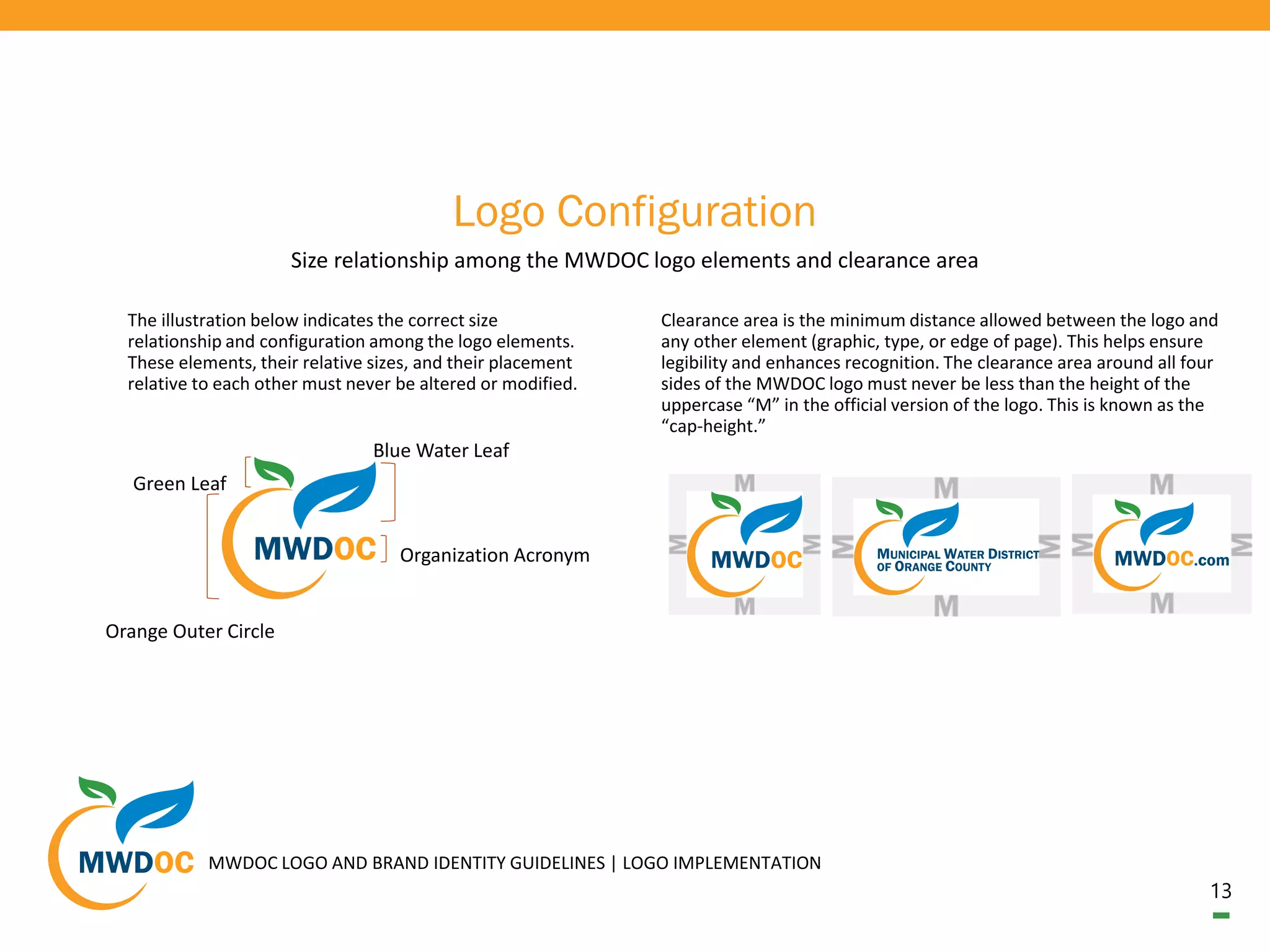 13
Logo Configuration
Size relationship among the MWDOC logo elements and clearance area
The illustration below indicates the correct size
relationship and configuration among the logo elements.
These elements, their relative sizes, and their placement
relative to each other must never be altered or modified.
Organization Acronym
Blue Water Leaf
Green Leaf
Orange Outer Circle
Clearance area is the minimum distance allowed between the logo and
any other element (graphic, type, or edge of page). This helps ensure
legibility and enhances recognition. The clearance area around all four
sides of the MWDOC logo must never be less than the height of the
uppercase “M” in the official version of the logo. This is known as the
“cap-height.”
MWDOC LOGO AND BRAND IDENTITY GUIDELINES | LOGO IMPLEMENTATION
 