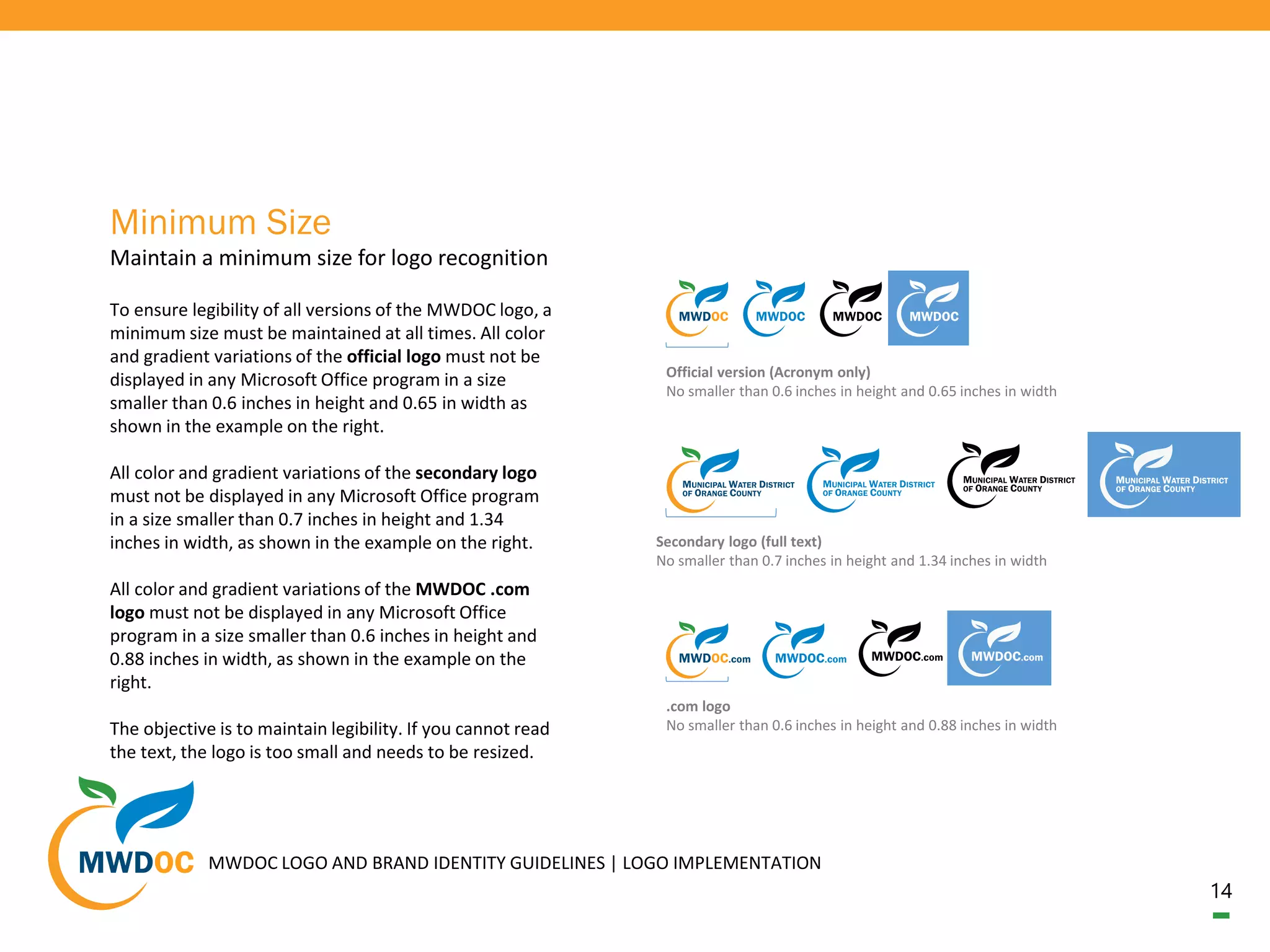 14
To ensure legibility of all versions of the MWDOC logo, a
minimum size must be maintained at all times. All color
and gradient variations of the official logo must not be
displayed in any Microsoft Office program in a size
smaller than 0.6 inches in height and 0.65 in width as
shown in the example on the right.
All color and gradient variations of the secondary logo
must not be displayed in any Microsoft Office program
in a size smaller than 0.7 inches in height and 1.34
inches in width, as shown in the example on the right.
All color and gradient variations of the MWDOC .com
logo must not be displayed in any Microsoft Office
program in a size smaller than 0.6 inches in height and
0.88 inches in width, as shown in the example on the
right.
The objective is to maintain legibility. If you cannot read
the text, the logo is too small and needs to be resized.
Maintain a minimum size for logo recognition
Minimum Size
Official version (Acronym only)
No smaller than 0.6 inches in height and 0.65 inches in width
Secondary logo (full text)
No smaller than 0.7 inches in height and 1.34 inches in width
.com logo
No smaller than 0.6 inches in height and 0.88 inches in width
MWDOC LOGO AND BRAND IDENTITY GUIDELINES | LOGO IMPLEMENTATION
 