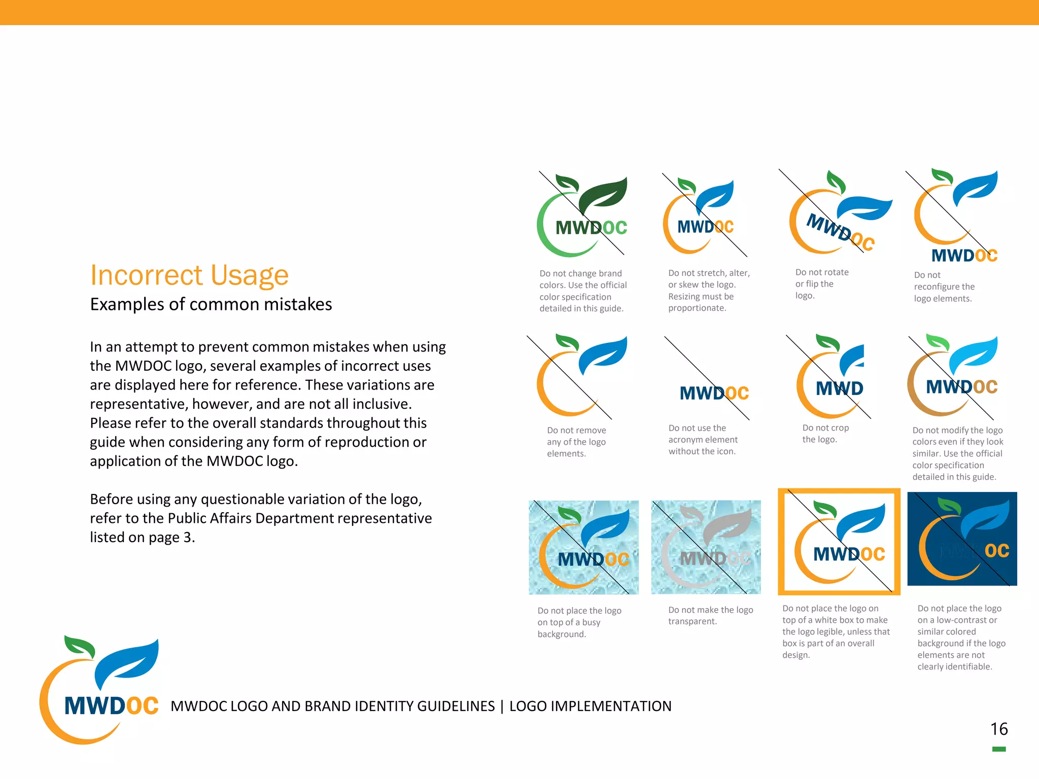 16
In an attempt to prevent common mistakes when using
the MWDOC logo, several examples of incorrect uses
are displayed here for reference. These variations are
representative, however, and are not all inclusive.
Please refer to the overall standards throughout this
guide when considering any form of reproduction or
application of the MWDOC logo.
Before using any questionable variation of the logo,
refer to the Public Affairs Department representative
listed on page 3.
Examples of common mistakes
Incorrect Usage Do not stretch, alter,
or skew the logo.
Resizing must be
proportionate.
Do not rotate
or flip the
logo.
Do not remove
any of the logo
elements.
Do not use the
acronym element
without the icon.
Do not change brand
colors. Use the official
color specification
detailed in this guide.
Do not crop
the logo.
Do not modify the logo
colors even if they look
similar. Use the official
color specification
detailed in this guide.
Do not place the logo
on a low-contrast or
similar colored
background if the logo
elements are not
clearly identifiable.
Do not
reconfigure the
logo elements.
Do not place the logo
on top of a busy
background.
Do not make the logo
transparent.
Do not place the logo on
top of a white box to make
the logo legible, unless that
box is part of an overall
design.
MWDOC LOGO AND BRAND IDENTITY GUIDELINES | LOGO IMPLEMENTATION
 