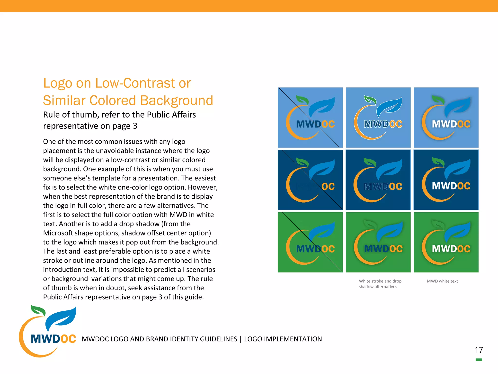 17
One of the most common issues with any logo
placement is the unavoidable instance where the logo
will be displayed on a low-contrast or similar colored
background. One example of this is when you must use
someone else’s template for a presentation. The easiest
fix is to select the white one-color logo option. However,
when the best representation of the brand is to display
the logo in full color, there are a few alternatives. The
first is to select the full color option with MWD in white
text. Another is to add a drop shadow (from the
Microsoft shape options, shadow offset center option)
to the logo which makes it pop out from the background.
The last and least preferable option is to place a white
stroke or outline around the logo. As mentioned in the
introduction text, it is impossible to predict all scenarios
or background variations that might come up. The rule
of thumb is when in doubt, seek assistance from the
Public Affairs representative on page 3 of this guide.
Logo on Low-Contrast or
Similar Colored Background
Rule of thumb, refer to the Public Affairs
representative on page 3
MWDOC LOGO AND BRAND IDENTITY GUIDELINES | LOGO IMPLEMENTATION
MWD white textWhite stroke and drop
shadow alternatives
 