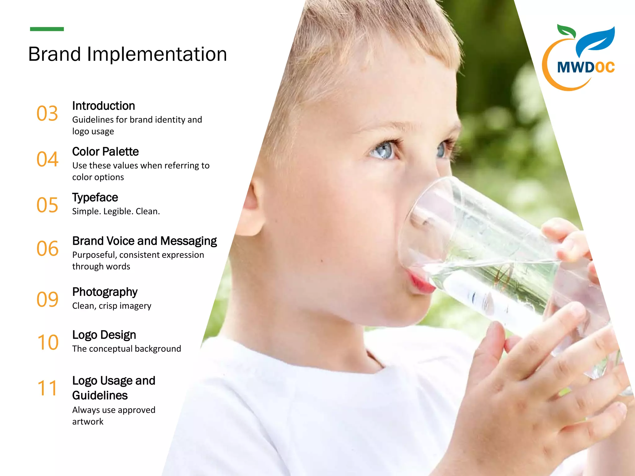 2
Brand Implementation
04
Color Palette
Use these values when referring to
color options
03
Introduction
Guidelines for brand identity and
logo usage
05
Typeface
Simple. Legible. Clean.
06
Brand Voice and Messaging
Purposeful, consistent expression
through words
09
Photography
Clean, crisp imagery
10
Logo Design
The conceptual background
11
Logo Usage and
Guidelines
Always use approved
artwork
 