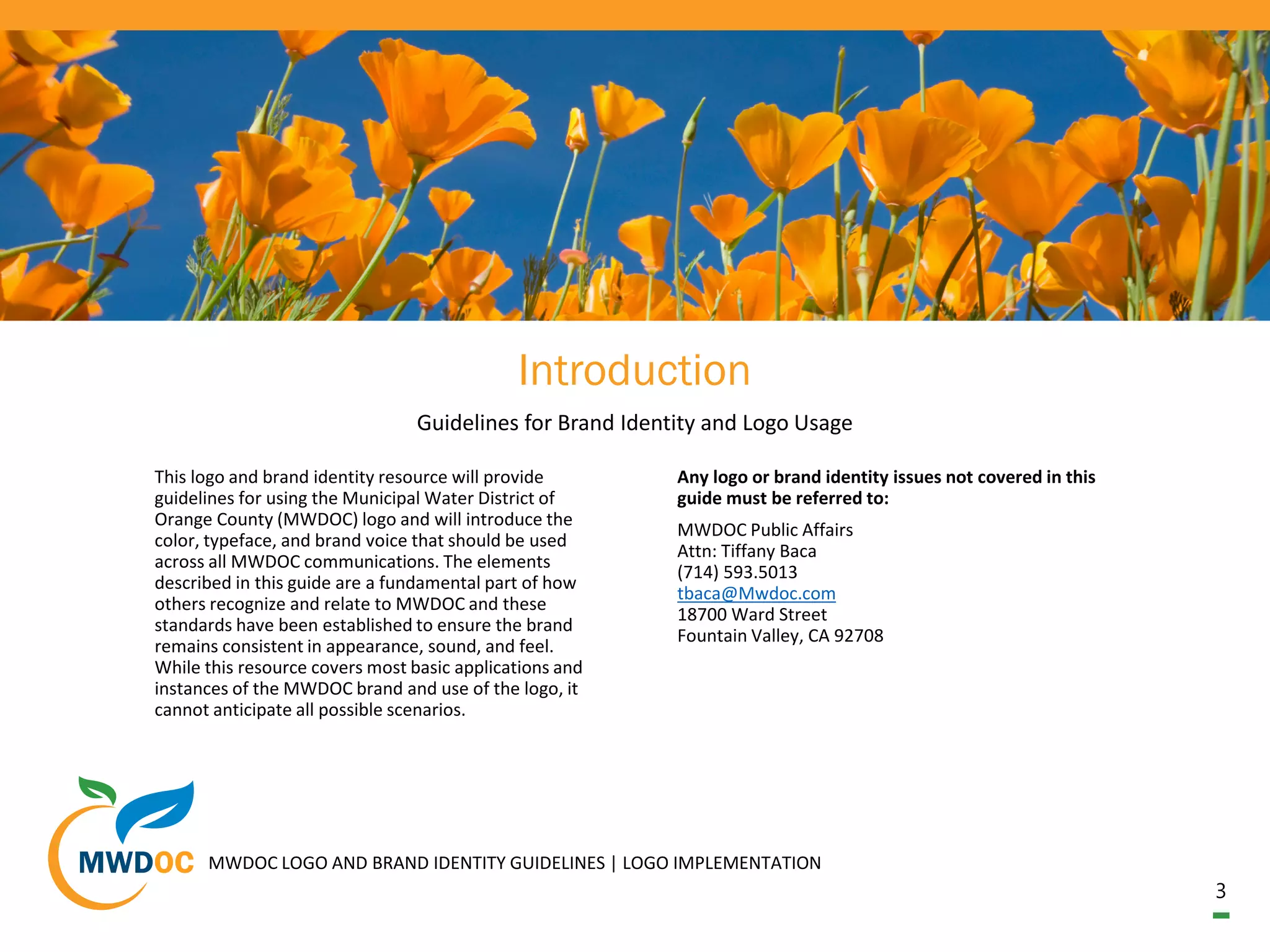 3
Introduction
Guidelines for Brand Identity and Logo Usage
This logo and brand identity resource will provide
guidelines for using the Municipal Water District of
Orange County (MWDOC) logo and will introduce the
color, typeface, and brand voice that should be used
across all MWDOC communications. The elements
described in this guide are a fundamental part of how
others recognize and relate to MWDOC and these
standards have been established to ensure the brand
remains consistent in appearance, sound, and feel.
While this resource covers most basic applications and
instances of the MWDOC brand and use of the logo, it
cannot anticipate all possible scenarios.
Any logo or brand identity issues not covered in this
guide must be referred to:
MWDOC Public Affairs
Attn: Tiffany Baca
(714) 593.5013
tbaca@Mwdoc.com
18700 Ward Street
Fountain Valley, CA 92708
MWDOC LOGO AND BRAND IDENTITY GUIDELINES | LOGO IMPLEMENTATION
 