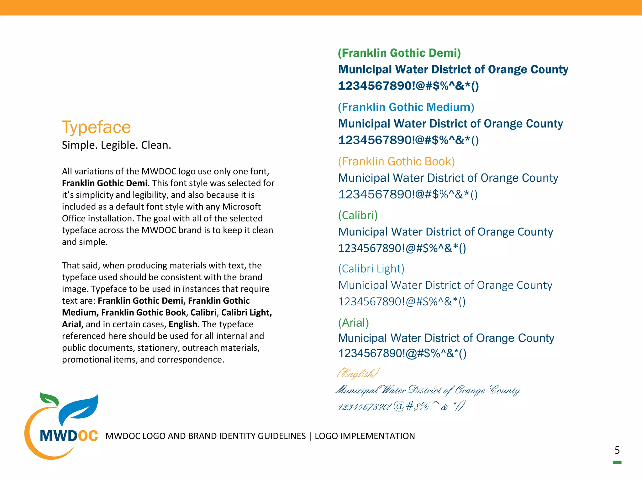 5
All variations of the MWDOC logo use only one font,
Franklin Gothic Demi. This font style was selected for
it’s simplicity and legibility, and also because it is
included as a default font style with any Microsoft
Office installation. The goal with all of the selected
typeface across the MWDOC brand is to keep it clean
and simple.
That said, when producing materials with text, the
typeface used should be consistent with the brand
image. Typeface to be used in instances that require
text are: Franklin Gothic Demi, Franklin Gothic
Medium, Franklin Gothic Book, Calibri, Calibri Light,
Arial, and in certain cases, English. The typeface
referenced here should be used for all internal and
public documents, stationery, outreach materials,
promotional items, and correspondence.
Simple. Legible. Clean.
Typeface
MWDOC LOGO AND BRAND IDENTITY GUIDELINES | LOGO IMPLEMENTATION
(Franklin Gothic Demi)
Municipal Water District of Orange County
1234567890!@#$%^&*()
(Franklin Gothic Medium)
Municipal Water District of Orange County
1234567890!@#$%^&*()
(Franklin Gothic Book)
Municipal Water District of Orange County
1234567890!@#$%^&*()
(Calibri)
Municipal Water District of Orange County
1234567890!@#$%^&*()
(Calibri Light)
Municipal Water District of Orange County
1234567890!@#$%^&*()
(Arial)
Municipal Water District of Orange County
1234567890!@#$%^&*()
(English)
Municipal Water District of Orange County
1234567890!@#$%^&*()
 