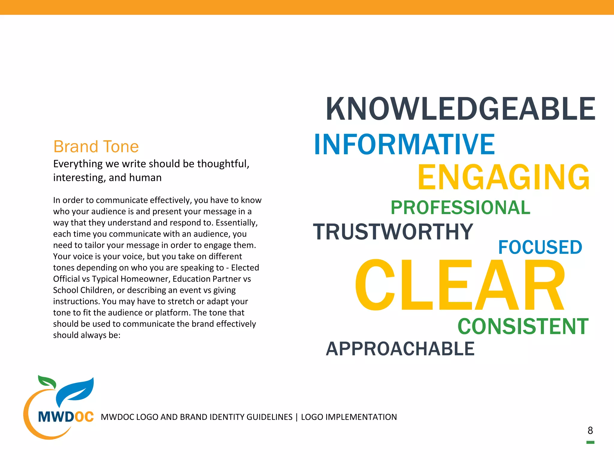 8
MWDOC LOGO AND BRAND IDENTITY GUIDELINES | LOGO IMPLEMENTATION
In order to communicate effectively, you have to know
who your audience is and present your message in a
way that they understand and respond to. Essentially,
each time you communicate with an audience, you
need to tailor your message in order to engage them.
Your voice is your voice, but you take on different
tones depending on who you are speaking to - Elected
Official vs Typical Homeowner, Education Partner vs
School Children, or describing an event vs giving
instructions. You may have to stretch or adapt your
tone to fit the audience or platform. The tone that
should be used to communicate the brand effectively
should always be:
Everything we write should be thoughtful,
interesting, and human
Brand Tone
CLEAR
KNOWLEDGEABLE
INFORMATIVEY.
ENGAGING
PROFESSIONAL
TRUSTWORTHY
CONSISTENT
APPROACHABLE
FOCUSED
 
