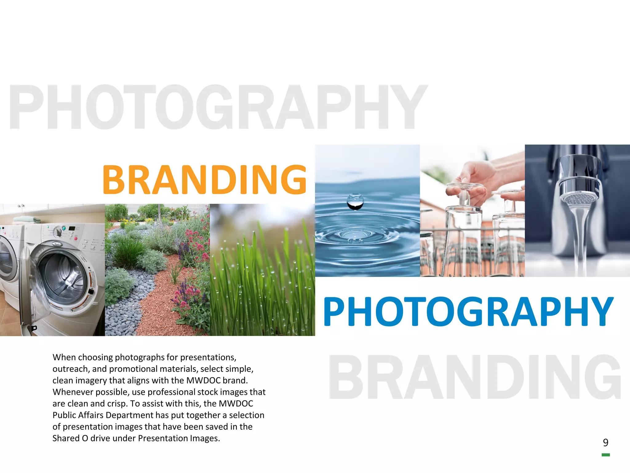 9
PHOTOGRAPHY
BRANDING
BRANDING
PHOTOGRAPHY
When choosing photographs for presentations,
outreach, and promotional materials, select simple,
clean imagery that aligns with the MWDOC brand.
Whenever possible, use professional stock images that
are clean and crisp. To assist with this, the MWDOC
Public Affairs Department has put together a selection
of presentation images that have been saved in the
Shared O drive under Presentation Images.
 