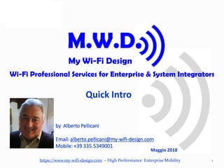 https://www.my-wifi-design.com – High Performance Enterprise Mobility
Quick Intro
1
M.W.D.
My Wi-Fi Design
Wi-Fi Professional Services for Enterprise & System Integrators
Maggio 2018
by Alberto Pellicani
Email: alberto.pellicani@my-wifi-design.com
Mobile: +39 335.5349001
 