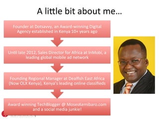 A	
  li%le	
  bit	
  about	
  me…	
  
    Founder	
  at	
  Dotsavvy,	
  an	
  Award-­‐winning	
  Digital	
  
      Agency	
  established	
  in	
  Kenya	
  10+	
  years	
  ago	
  



UnOl	
  late	
  2012,	
  Sales	
  Director	
  for	
  Africa	
  at	
  InMobi,	
  a	
  
              leading	
  global	
  mobile	
  ad	
  network	
  



 Founding	
  Regional	
  Manager	
  at	
  Dealﬁsh	
  East	
  Africa	
  
(Now	
  OLX	
  Kenya),	
  Kenya’s	
  leading	
  online	
  classiﬁeds	
  



Award	
  winning	
  TechBlogger	
  @	
  MosesKemibaro.com	
  
               and	
  a	
  social	
  media	
  junkie!	
  
 