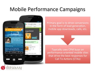 Mobile	
  Performance	
  Campaigns	
  

                  Primary	
  goal	
  is	
  to	
  drive	
  conversions	
  
                    in	
  the	
  form	
  of	
  lead	
  generaOon,	
  
                   mobile	
  app	
  downloads,	
  calls,	
  etc.	
  




                     Typically	
  uses	
  CPM	
  buys	
  on	
  
                  performance	
  oriented	
  mobile	
  sites	
  
                   that	
  drive	
  the	
  best	
  responses	
  for	
  
                            Call	
  To	
  AcOons	
  (CTAs)	
  
 
