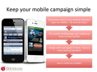 Keep	
  your	
  mobile	
  campaign	
  simple	
  
                       Consumers	
  have	
  a	
  very	
  limited	
  a%enOon	
  
                         span	
  on	
  mobile	
  –	
  10	
  seconds	
  tops!	
  



                       The	
  mobile	
  landing	
  page	
  and	
  mobile	
  ad	
  
                                   have	
  to	
  load	
  quickly	
  



                       Design	
  with	
  user	
  goals	
  in	
  mind	
  –	
  have	
  a	
  
                                  clear	
  value	
  proposiOon	
  




                                    Less	
  is	
  more	
  on	
  mobile!	
  
 