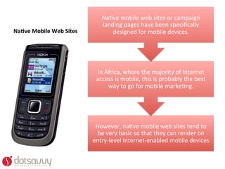 NaOve	
  mobile	
  web	
  sites	
  or	
  campaign	
  
                                           landing	
  pages	
  have	
  been	
  speciﬁcally	
  
Na4ve	
  Mobile	
  Web	
  Sites	
              designed	
  for	
  mobile	
  devices.	
  	
  




                                        In	
  Africa,	
  where	
  the	
  majority	
  of	
  Internet	
  
                                        access	
  is	
  mobile,	
  this	
  is	
  probably	
  the	
  best	
  
                                               way	
  to	
  go	
  for	
  mobile	
  markeOng.	
  




                                       However,	
  naOve	
  mobile	
  web	
  sites	
  tend	
  to	
  
                                        be	
  very	
  basic	
  so	
  that	
  they	
  can	
  render	
  on	
  
                                      entry-­‐level	
  Internet-­‐enabled	
  mobile	
  devices	
  
 