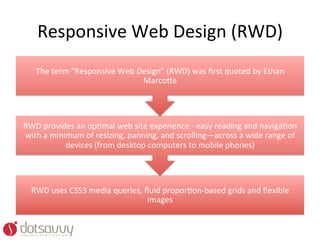 Responsive	
  Web	
  Design	
  (RWD)	
  
     The	
  term	
  “Responsive	
  Web	
  Design”	
  (RWD)	
  was	
  ﬁrst	
  quoted	
  by	
  Ethan	
  
                                           Marco%e	
  




RWD	
  provides	
  an	
  opOmal	
  web	
  site	
  experience	
  -­‐	
  easy	
  reading	
  and	
  navigaOon	
  
with	
  a	
  minimum	
  of	
  resizing,	
  panning,	
  and	
  scrolling—across	
  a	
  wide	
  range	
  of	
  
                 devices	
  (from	
  desktop	
  computers	
  to	
  mobile	
  phones)	
  




   RWD	
  uses	
  CSS3	
  media	
  queries,	
  ﬂuid	
  proporOon-­‐based	
  grids	
  and	
  ﬂexible	
  
                                                images	
  
 