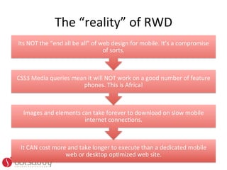 The	
  “reality”	
  of	
  RWD	
  	
  	
  
Its	
  NOT	
  the	
  “end	
  all	
  be	
  all”	
  of	
  web	
  design	
  for	
  mobile.	
  It’s	
  a	
  compromise	
  
                                                         of	
  sorts.	
  	
  



CSS3	
  Media	
  queries	
  mean	
  it	
  will	
  NOT	
  work	
  on	
  a	
  good	
  number	
  of	
  feature	
  
                               phones.	
  This	
  is	
  Africa!	
  



   Images	
  and	
  elements	
  can	
  take	
  forever	
  to	
  download	
  on	
  slow	
  mobile	
  
                                 internet	
  connecOons.	
  	
  



  It	
  CAN	
  cost	
  more	
  and	
  take	
  longer	
  to	
  execute	
  than	
  a	
  dedicated	
  mobile	
  
                           web	
  or	
  desktop	
  opOmized	
  web	
  site.	
  	
  
 