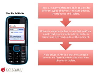There	
  are	
  many	
  diﬀerent	
  mobile	
  ad	
  units	
  for	
  
                             diﬀerent	
  types	
  of	
  devices	
  –	
  feature	
  phones,	
  
Mobile	
  Ad	
  Units	
                  smartphones	
  and	
  tablets.	
  




                            However,	
  experience	
  has	
  shown	
  that	
  in	
  Africa,	
  
                              simple	
  text-­‐based	
  mobile	
  ads	
  outperform	
  
                             display	
  and	
  rich	
  media	
  ads,	
  at	
  the	
  moment.	
  




                                A	
  big	
  driver	
  in	
  Africa	
  is	
  that	
  most	
  mobile	
  
                               devices	
  are	
  feature	
  phones	
  and	
  not	
  smart	
  
                                                 phones	
  or	
  tablets.	
  
 