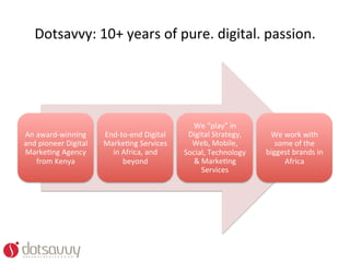 Dotsavvy:	
  10+	
  years	
  of	
  pure.	
  digital.	
  passion.	
  




                                                                  We	
  “play”	
  in	
  
An	
  award-­‐winning	
         End-­‐to-­‐end	
  Digital	
      Digital	
  Strategy,	
      We	
  work	
  with	
  
and	
  pioneer	
  Digital	
     MarkeOng	
  Services	
            Web,	
  Mobile,	
            some	
  of	
  the	
  
MarkeOng	
  Agency	
              in	
  Africa,	
  and	
        Social,	
  Technology	
     biggest	
  brands	
  in	
  
      from	
  Kenya	
                   beyond	
                  &	
  MarkeOng	
                  Africa	
  
                                                                       Services	
  	
  
 