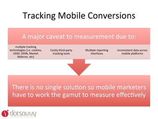 Tracking	
  Mobile	
  Conversions	
  	
  

             A	
  major	
  caveat	
  to	
  measurement	
  due	
  to:	
  
    mulOple	
  tracking	
  
technologies	
  (i.e.	
  cookies,	
     Costly	
  third-­‐party	
     MulOple	
  reporOng	
     Inconsistent	
  data	
  across	
  
   UDID,	
  ODIN,	
  Market	
             tracking	
  tools	
            interfaces	
              mobile	
  plaworms	
  
      Referrer,	
  etc)	
  




  There	
  is	
  no	
  single	
  soluOon	
  so	
  mobile	
  marketers	
  
  have	
  to	
  work	
  the	
  gamut	
  to	
  measure	
  eﬀecOvely	
  
 