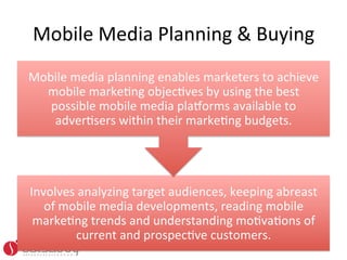 Mobile	
  Media	
  Planning	
  &	
  Buying	
  
Mobile	
  media	
  planning	
  enables	
  marketers	
  to	
  achieve	
  
  mobile	
  markeOng	
  objecOves	
  by	
  using	
  the	
  best	
  
   possible	
  mobile	
  media	
  plaworms	
  available	
  to	
  
    adverOsers	
  within	
  their	
  markeOng	
  budgets.	
  	
  




Involves	
  analyzing	
  target	
  audiences,	
  keeping	
  abreast	
  
   of	
  mobile	
  media	
  developments,	
  reading	
  mobile	
  
 markeOng	
  trends	
  and	
  understanding	
  moOvaOons	
  of	
  
           current	
  and	
  prospecOve	
  customers.	
  	
  
 