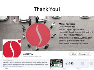 Thank	
  You!	
  

               Moses	
  Kemibaro	
  
               Dotsavvy	
  Limited	
  
               No.	
  25	
  Duplex	
  Apartments	
  
               Upper	
  Hill	
  Road,	
  Upper	
  Hill,	
  Nairobi	
  
               tel:	
  +254	
  (20)	
  8077108/9	
  
               email:	
  moses@dotsavvyafrica.com	
  
               twi%er:	
  @moseskemibaro	
  
               web:	
  www.dotsavvyafrica.com	
  
 
