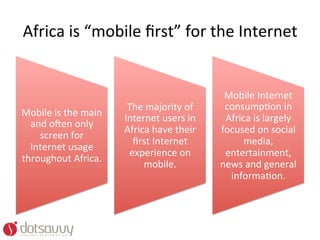Africa	
  is	
  “mobile	
  ﬁrst”	
  for	
  the	
  Internet	
  


                                                                 Mobile	
  Internet	
  
                                   The	
  majority	
  of	
       consumpOon	
  in	
  
Mobile	
  is	
  the	
  main	
  
                                  Internet	
  users	
  in	
      Africa	
  is	
  largely	
  
  and	
  oeen	
  only	
  
                                  Africa	
  have	
  their	
     focused	
  on	
  social	
  
    screen	
  for	
  
                                    ﬁrst	
  Internet	
                media,	
  
  Internet	
  usage	
  
                                   experience	
  on	
            entertainment,	
  
throughout	
  Africa.	
  
                                       mobile.	
                news	
  and	
  general	
  
                                                                  informaOon.	
  
 