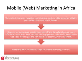 Mobile	
  (Web)	
  MarkeOng	
  in	
  Africa	
  
The	
  reality	
  is	
  that	
  when	
  targeOng	
  users	
  in	
  Africa,	
  naOve	
  mobile	
  web	
  sites	
  will	
  give	
  
                                  you	
  the	
  best	
  reach	
  across	
  ALL	
  devices.	
  




  However,	
  as	
  inexpensive	
  smartphones	
  take	
  oﬀ	
  and	
  data	
  plans	
  become	
  more	
  
aﬀordable,	
  users	
  want	
  more	
  sophisOcated	
  engagement	
  and	
  therefore	
  responsive	
  
     web	
  sites,	
  mobile	
  apps	
  and	
  rich	
  media	
  are	
  becoming	
  more	
  important.	
  




           Therefore,	
  what	
  are	
  the	
  next	
  steps	
  for	
  mobile	
  markeOng	
  in	
  Africa?	
  	
  
 