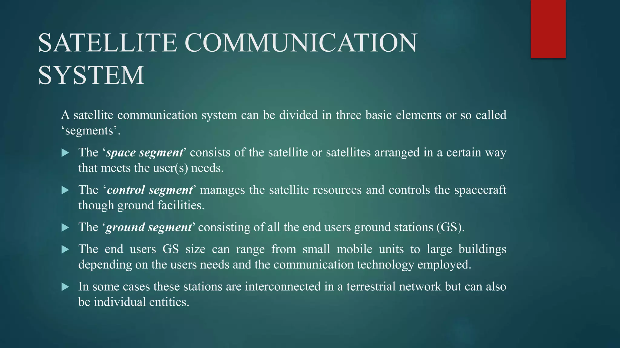 SATELLITE COMMUNICATION
SYSTEM
A satellite communication system can be divided in three basic elements or so called
‘segments’.
 The ‘space segment’ consists of the satellite or satellites arranged in a certain way
that meets the user(s) needs.
 The ‘control segment’ manages the satellite resources and controls the spacecraft
though ground facilities.
 The ‘ground segment’ consisting of all the end users ground stations (GS).
 The end users GS size can range from small mobile units to large buildings
depending on the users needs and the communication technology employed.
 In some cases these stations are interconnected in a terrestrial network but can also
be individual entities.
 
