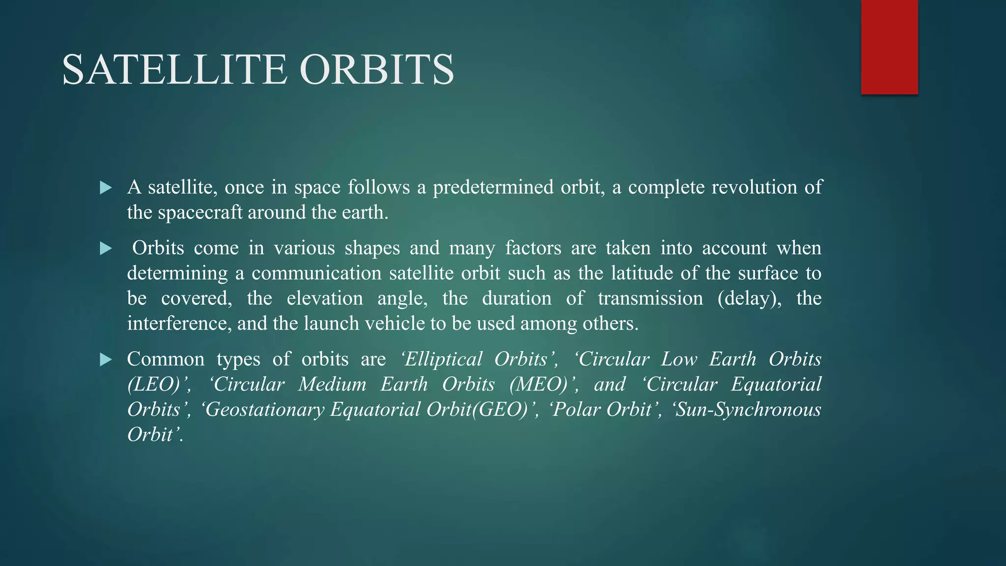 SATELLITE ORBITS
 A satellite, once in space follows a predetermined orbit, a complete revolution of
the spacecraft around the earth.
 Orbits come in various shapes and many factors are taken into account when
determining a communication satellite orbit such as the latitude of the surface to
be covered, the elevation angle, the duration of transmission (delay), the
interference, and the launch vehicle to be used among others.
 Common types of orbits are ‘Elliptical Orbits’, ‘Circular Low Earth Orbits
(LEO)’, ‘Circular Medium Earth Orbits (MEO)’, and ‘Circular Equatorial
Orbits’, ‘Geostationary Equatorial Orbit(GEO)’, ‘Polar Orbit’, ‘Sun-Synchronous
Orbit’.
 