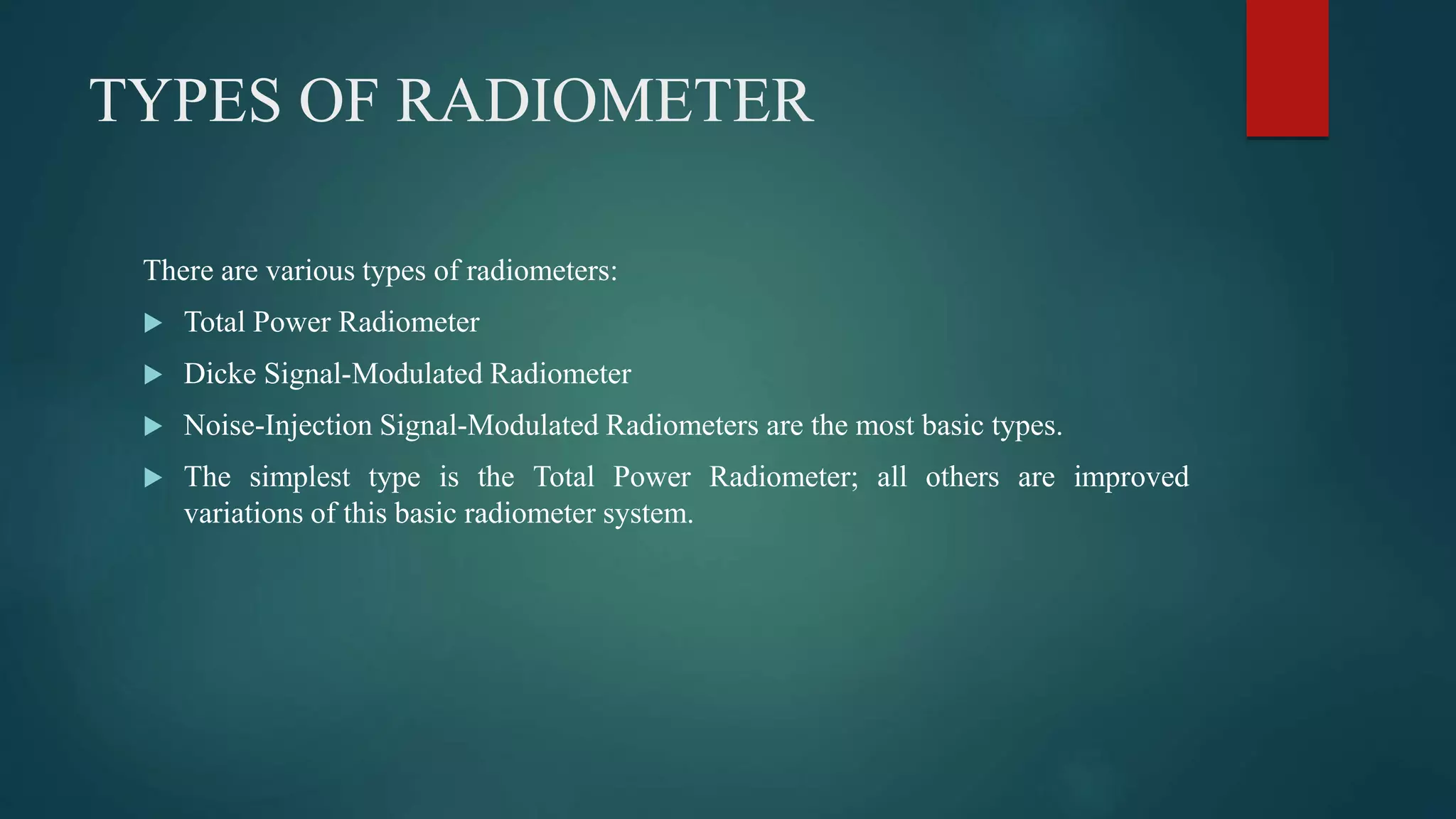 TYPES OF RADIOMETER
There are various types of radiometers:
 Total Power Radiometer
 Dicke Signal-Modulated Radiometer
 Noise-Injection Signal-Modulated Radiometers are the most basic types.
 The simplest type is the Total Power Radiometer; all others are improved
variations of this basic radiometer system.
 