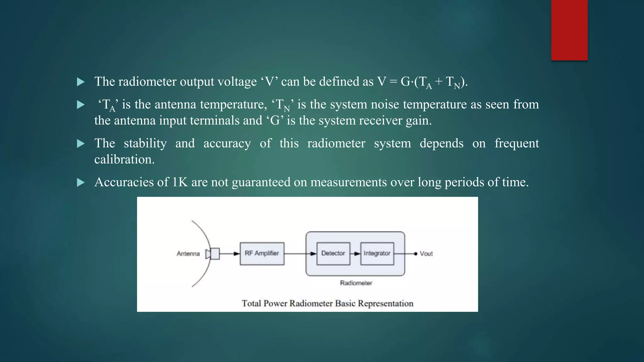  The radiometer output voltage ‘V’ can be defined as V = G⋅(TA + TN).
 ‘TA’ is the antenna temperature, ‘TN’ is the system noise temperature as seen from
the antenna input terminals and ‘G’ is the system receiver gain.
 The stability and accuracy of this radiometer system depends on frequent
calibration.
 Accuracies of 1K are not guaranteed on measurements over long periods of time.
 