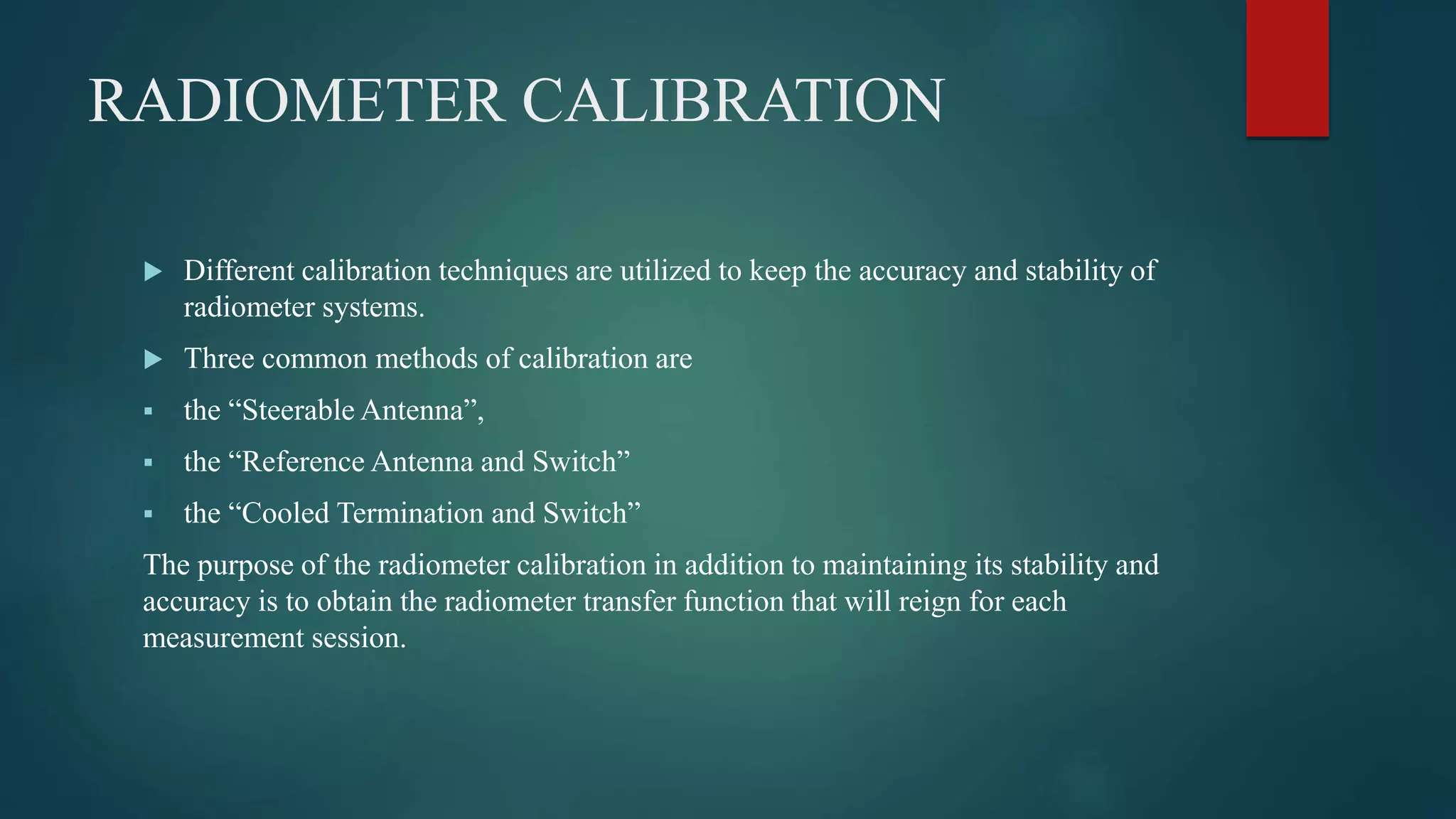 RADIOMETER CALIBRATION
 Different calibration techniques are utilized to keep the accuracy and stability of
radiometer systems.
 Three common methods of calibration are
 the “Steerable Antenna”,
 the “Reference Antenna and Switch”
 the “Cooled Termination and Switch”
The purpose of the radiometer calibration in addition to maintaining its stability and
accuracy is to obtain the radiometer transfer function that will reign for each
measurement session.
 