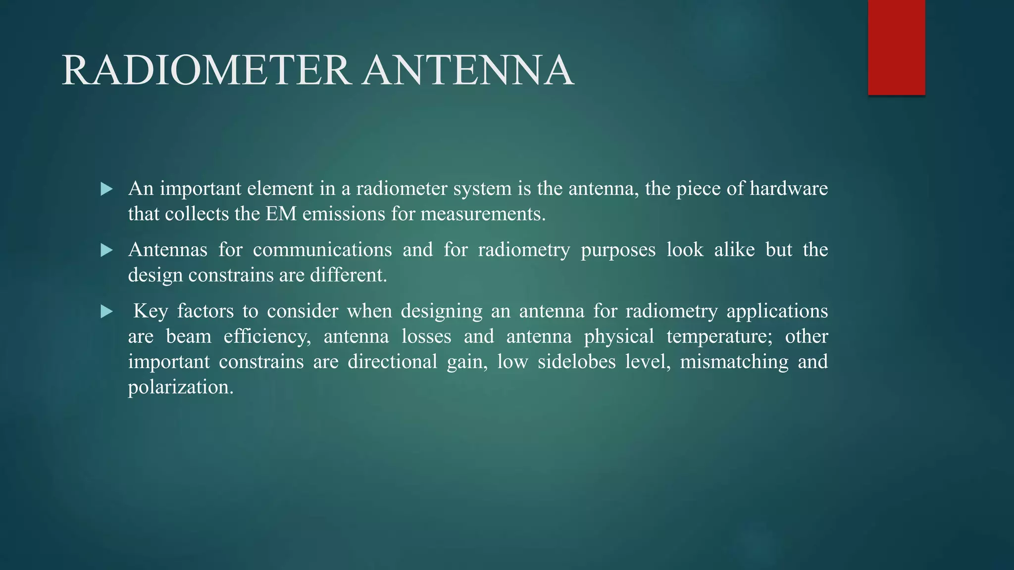 RADIOMETER ANTENNA
 An important element in a radiometer system is the antenna, the piece of hardware
that collects the EM emissions for measurements.
 Antennas for communications and for radiometry purposes look alike but the
design constrains are different.
 Key factors to consider when designing an antenna for radiometry applications
are beam efficiency, antenna losses and antenna physical temperature; other
important constrains are directional gain, low sidelobes level, mismatching and
polarization.
 