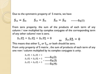 Due to the symmetric property of S matrix, we have
--------Eq.(1)
From zero property, the sum of the products of each term of any
column / row multiplied by complex conjugate of the corresponding term
of any other column/ row is zero.
so
This means that either S13 or S23, or both should be zero.
From unity property of S matrix , the sum of products of each term of any
one row / column multiplied by its complex conjugate is unity.
------Eq.(2)
-- ------Eq.(3)
------Eq.(4);
 